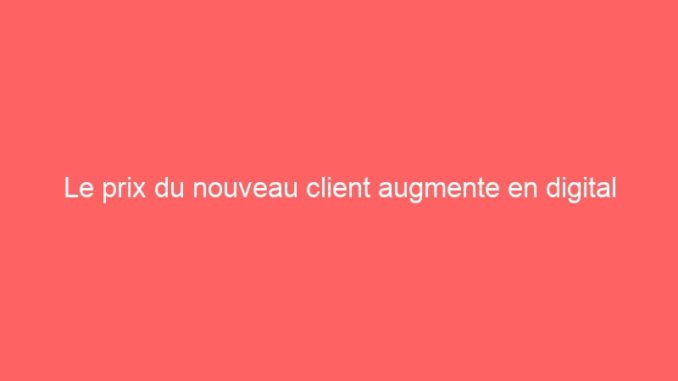 Le prix du nouveau client augmente en digital
